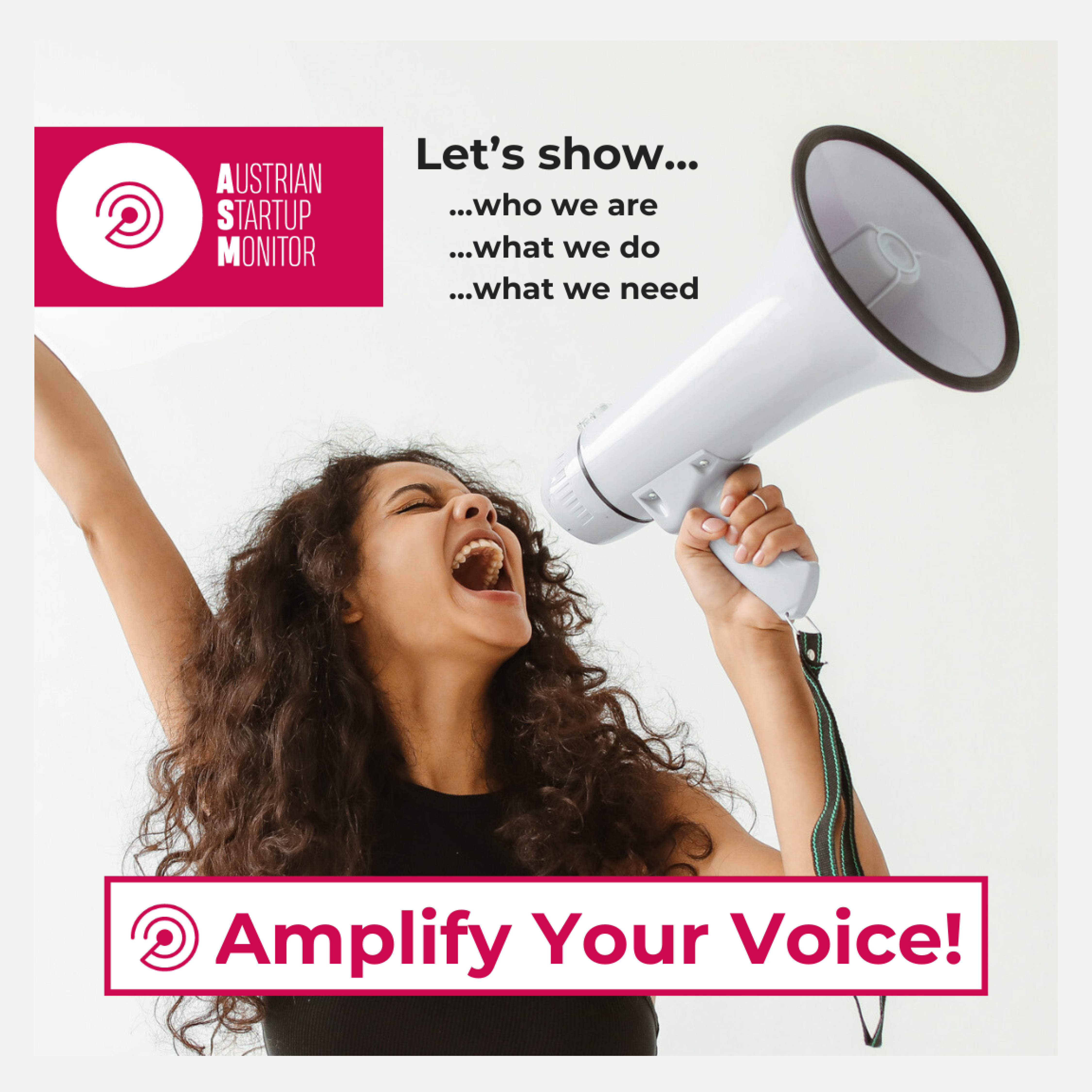 Frau mit lockigem Haar, die voller Energie in ein Megafon ruft. Text auf dem Bild: „Let's show... who we are, what we do, what we need.“ Darunter: „Amplify Your Voice!“ Text und Bild rufen zur Teilnahme am Austrian Startup Monitor auf, um die Stimmen der Startup-Community zu stärken.